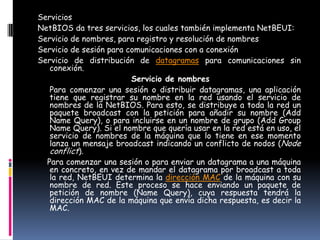 Servicios
NetBIOS da tres servicios, los cuales también implementa NetBEUI:
Servicio de nombres, para registro y resolución de nombres
Servicio de sesión para comunicaciones con a conexión
Servicio de distribución de datagramas para comunicaciones sin
   conexión.
                         Servicio de nombres
   Para comenzar una sesión o distribuir datagramas, una aplicación
   tiene que registrar su nombre en la red usando el servicio de
   nombres de la NetBIOS. Para esto, se distribuye a toda la red un
   paquete broadcast con la petición para añadir su nombre (Add
   Name Query), o para incluirse en un nombre de grupo (Add Group
   Name Query). Si el nombre que quería usar en la red está en uso, el
   servicio de nombres de la máquina que lo tiene en ese momento
   lanza un mensaje broadcast indicando un conflicto de nodos (Node
   conflict).
  Para comenzar una sesión o para enviar un datagrama a una máquina
   en concreto, en vez de mandar el datagrama por broadcast a toda
   la red, NetBEUI determina la dirección MAC de la máquina con su
   nombre de red. Este proceso se hace enviando un paquete de
   petición de nombre (Name Query), cuya respuesta tendrá la
   dirección MAC de la máquina que envía dicha respuesta, es decir la
   MAC.
 