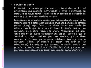    Servicio de sesión
    El servicio de sesión permite que dos terminales de la red
    establezcan una conexión, permitiendo el envío y recepción de
    mensajes de mayor tamaño. También da un servicio de detección de
    errores y de recuperación de los mismos.
    Las sesiones se establecen mediante el intercambio de paquetes. La
    máquina que va a establecer la sesión envía una petición de nombre
    (Name Query) especificando que desea iniciar una sesión. La
    máquina con la que se va a establecer la sesión enviará una
    respuesta de nombre reconocido (Name Recognized), indicando
    tanto que no se puede establecer una sesión (debido a que el
    terminal no acepta sesiones para ese nombre, que no tiene
    recursos, etc.), como que se puede establecer (en cuyo caso la
    respuesta incluirá un número de sesión para usar en los
    subpaquetes). La máquina que comenzó la sesión enviará una
    petición de sesión inicializada (Sesión Initialize), que a su vez
    provocará una respuesta de sesión confirmada (Sesión Confirm).
 