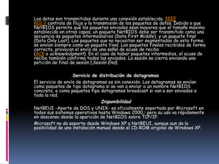 Los datos son transmitidos durante una conexión establecida. IEEE
802.2 controla de flujo y la transmisión de los paquetes de datos. Debido a que
NetBIOS permite que los paquetes enviados sean mayores que el tamaño máximo
establecido en otras capas, un paquete NetBIOS debe ser transmitido como una
secuencia de paquetes intermediarios (Data First Middle), y un paquete final
(Data Only Last). Los paquetes que no necesitan ser segmentados de esta forma
se envían siempre como un paquete final. Los paquetes finales recibidos de forma
correcta, provocan el envío de una señal de acuse de recibo
(ACK o acknowledgment). En el caso de haber paquetes intermedios, el acuse de
recibo también confirma todos los enviados. La sesión se cierra enviando una
petición de final de sesión (Sesión End).

                   Servicio de distribución de datagramas
El servicio de envío de datagramas es sin conexión. Los datagramas se envían
como paquetes de tipo datagrama si se van a enviar a un nombre NetBIOS
concreto, o como paquetes tipo datagramas broadcast si van a ser enviados a
toda la red.
                               Disponibilidad
NetBEUI -Aparte de DOS y UNIX- es oficialmente soportado por Microsoft en
todos sus sistemas operativos hasta Windows 2000,1 pero su uso va rápidamente
en descenso desde la aparición de NetBIOS sobre TCP/IP.
Microsoft no da soporte desde Windows XP a NetBEUI, aunque aun da la
posibilidad de una instalación manual desde el CD-ROM original de Windows XP.
 