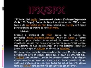 IPX/SPX (del inglés Internetwork Packet Exchange/Sequenced
Packet Exchange), Protocolo Novell o simplemente IPX es una
familia de protocolos de red desarrollados por Novelly utilizados
por su sistema operativo de red NetWare.
      Historia
Creados a principios de 1998, deriva de la familia de
protocolos Xerox Network Services (XNS) de Xerox y fueron
diseñados para eliminar la necesidad de enumerar los nodos
individuales de una red. En un principio fueron propietarios, aunque
más adelante se han implementado en otros sistemas operativos
(como por ejemplo el NWLink en el caso de Windows).
Ha sobrevivido durante aproximadamente unos 15 años ya que
actualmente está en desuso desde que el boom de Internet hizo
a TCP/IP casi universal. Una de las diversas razones de su desuso
es que como los ordenadores y las redes actuales pueden utilizar
múltiples protocolos de red, casi todos los sitios con IPX usarán
también TCP/IP para permitir la conectividad con Internet.
 