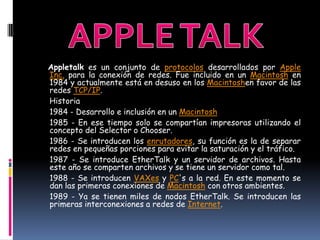 Appletalk es un conjunto de protocolos desarrollados por Apple
Inc. para la conexión de redes. Fue incluido en un Macintosh en
1984 y actualmente está en desuso en los Macintoshen favor de las
redes TCP/IP.
Historia
1984 - Desarrollo e inclusión en un Macintosh
1985 - En ese tiempo solo se compartían impresoras utilizando el
concepto del Selector o Chooser.
1986 - Se introducen los enrutadores, su función es la de separar
redes en pequeñas porciones para evitar la saturación y el tráfico.
1987 - Se introduce EtherTalk y un servidor de archivos. Hasta
este año se comparten archivos y se tiene un servidor como tal.
1988 - Se introducen VAXes y PC's a la red. En este momento se
dan las primeras conexiones de Macintosh con otros ambientes.
1989 - Ya se tienen miles de nodos EtherTalk. Se introducen las
primeras interconexiones a redes de Internet.
 