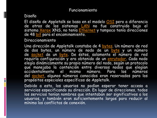 Funcionamiento
Diseño
El diseño de Appletalk se basa en el modelo OSI pero a diferencia
de otros de los sistemas LAN no fue construido bajo el
sistema Xerox XNS, no tenía Ethernet y tampoco tenía direcciones
de 48 bit para el encaminamiento.
Direccionamiento
Una dirección de Appletalk constaba de 4 bytes. Un número de red
de dos bytes, un número de nodo de un byte y un número
de socket de un byte. De éstos, solamente el número de red
requiría configuración y era obtenido de un enrutador. Cada nodo
elegía dinámicamente su propio número del nodo, según un protocolo
que manejaba la contención entre diversos nodos que elegían
accidentalmente      el  mismo     número.    Para    los   números
del socket, algunos números conocidos eran reservados para los
propósitos especiales específicos de Appletalk.
Debido a esto, los usuarios no podían esperar tener acceso a
servicios especificando su dirección. En lugar de direcciones, todos
los servicios tenían nombres que intentaban ser significativos a los
usuarios, y también eran suficientemente largos para reducir al
mínimo los conflictos de conexión.
 