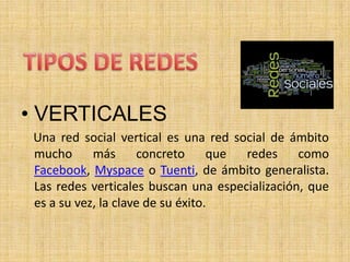 • VERTICALES
 Una red social vertical es una red social de ámbito
 mucho      más      concreto      que redes    como
 Facebook, Myspace o Tuenti, de ámbito generalista.
 Las redes verticales buscan una especialización, que
 es a su vez, la clave de su éxito.
 