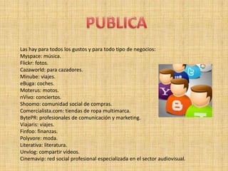 Las hay para todos los gustos y para todo tipo de negocios:
Myspace: música.
Flickr: fotos.
Cazaworld: para cazadores.
Minube: viajes.
eBuga: coches.
Moterus: motos.
nVivo: conciertos.
Shoomo: comunidad social de compras.
Comercialista.com: tiendas de ropa multimarca.
BytePR: profesionales de comunicación y marketing.
Viajaris: viajes.
Finfoo: finanzas.
Polyvore: moda.
Literativa: literatura.
Unvlog: compartir vídeos.
Cinemavip: red social profesional especializada en el sector audiovisual.
 