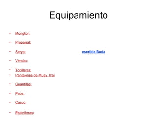 Equipamiento Mongkon:  Es un amuleto que se ponen los boxeadores antes del combate. Se conoce como cinta sangrante de la cabeza.  Prapajeat:  Amuleto que se ponen los boxeadores para el combate. Se conoce como cinta sangrante del brazo.  Serya:  Camiseta tradicional en la que se  escribia Buda  para dar buena suerte a los boxeadores.  Vendas:  Son de tela, y miden entre 120 y 180 pulgadas. Se utilizan para vendar las manos y prevenir lesiones de muñeca.  Tobilleras:  Dejan al descubierto la punta de los dedos y el talón.  Pantalones de Muay Thai : Pantalones muy cortos y de colores vistosos que permiten gran movilidad.  Guantillas:  Guantes, similares a los de boxeo, que permiten mover el dedo pulgar.  Paos:  Protecciones que se colocan en los antebrazos para parar los golpes durante un entrenamiento.  Casco :  Proteje las mejillas, la frente, la barbilla y los oídos.  Espinilleras :  Protecciones para la tibia y el empeine. 
