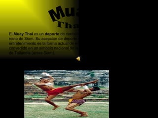 El  Muay Thai  es un  deporte  de contacto y era el arte marcial nacional del antiguo reino de Siam. Su acepción de deporte de contacto y espectáculo de entretenimiento es la forma actual de entender esta actividad.  El Muay Thai  se ha convertido en un símbolo nacional de la historia y la identidad del Reino de Tailandia (antes Siam).  Muay Thay 