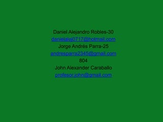 Daniel Alejandro Robles-30
danielalej0717@hotmail.com
   Jorge Andrés Parra-25
andresparra2345@gmail.com
             804
  John Alexander Caraballo
  profesor.john@gmail.com
 