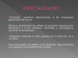   Consulta    externa: relacionado a los chequeos
    generales de salud.

   Gineco-obstetricia: se refiere al aparato reproductor
    femenino y a los cambios normales y patológicos
    durante el embarazo.

    Pediatría: atiende a niños desde los 0 hasta los 14 o
    16 años.

   Traumatología: se refiere a las lesiones relacionadas
    con golpes, principalmente huesos.
 