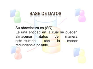 BASE DE DATOS
Su abreviatura es (BD).
Es una entidad en la cual se pueden
almacenar datos de manera
estructurada, con la menor
redundancia posible.