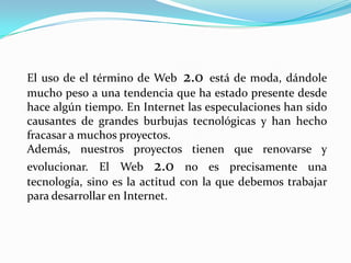 El uso de el término de Web 2.0 está de moda, dándole
mucho peso a una tendencia que ha estado presente desde
hace algún tiempo. En Internet las especulaciones han sido
causantes de grandes burbujas tecnológicas y han hecho
fracasar a muchos proyectos.
Además, nuestros proyectos tienen que renovarse y
evolucionar. El Web 2.0 no es precisamente una
tecnología, sino es la actitud con la que debemos trabajar
para desarrollar en Internet.
 