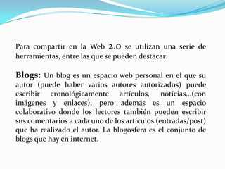 Para compartir en la Web 2.0 se utilizan una serie de
herramientas, entre las que se pueden destacar:

Blogs: Un blog es un espacio web personal en el que su
autor (puede haber varios autores autorizados) puede
escribir cronológicamente artículos, noticias...(con
imágenes y enlaces), pero además es un espacio
colaborativo donde los lectores también pueden escribir
sus comentarios a cada uno de los artículos (entradas/post)
que ha realizado el autor. La blogosfera es el conjunto de
blogs que hay en internet.
 