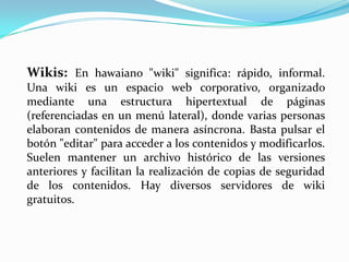 Wikis: En hawaiano "wiki" significa: rápido, informal.
Una wiki es un espacio web corporativo, organizado
mediante una estructura hipertextual de páginas
(referenciadas en un menú lateral), donde varias personas
elaboran contenidos de manera asíncrona. Basta pulsar el
botón "editar" para acceder a los contenidos y modificarlos.
Suelen mantener un archivo histórico de las versiones
anteriores y facilitan la realización de copias de seguridad
de los contenidos. Hay diversos servidores de wiki
gratuitos.
 