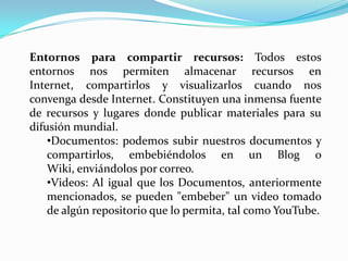 Entornos para compartir recursos: Todos estos
entornos nos permiten almacenar recursos en
Internet, compartirlos y visualizarlos cuando nos
convenga desde Internet. Constituyen una inmensa fuente
de recursos y lugares donde publicar materiales para su
difusión mundial.
    •Documentos: podemos subir nuestros documentos y
    compartirlos, embebiéndolos en un Blog o
    Wiki, enviándolos por correo.
    •Videos: Al igual que los Documentos, anteriormente
    mencionados, se pueden "embeber" un video tomado
    de algún repositorio que lo permita, tal como YouTube.
 