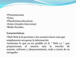 •Presentaciones
•Fotos
•Plataformas educativas
•Aulas virtuales (síncronas)
•Redes Sociales.

Características
•Web Web 2.0 permiten a los usuarios hacer más que
simplemente recuperar la información.
•aumentar lo que ya era posible en la " Web 1.0 ", que
proporcionan al usuario más la interfaz de
usuario, software y almacenamiento, todo a través de su
navegador
 