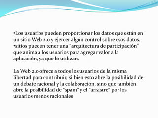 •Los usuarios pueden proporcionar los datos que están en
un sitio Web 2.0 y ejercer algún control sobre esos datos.
•sitios pueden tener una "arquitectura de participación"
que anima a los usuarios para agregar valor a la
aplicación, ya que lo utilizan.

La Web 2.0 ofrece a todos los usuarios de la misma
libertad para contribuir, si bien esto abre la posibilidad de
un debate racional y la colaboración, sino que también
abre la posibilidad de "spam" y el "arrastre" por los
usuarios menos racionales
 