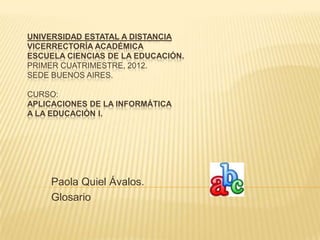 UNIVERSIDAD ESTATAL A DISTANCIA
VICERRECTORÍA ACADÉMICA
ESCUELA CIENCIAS DE LA EDUCACIÓN.
PRIMER CUATRIMESTRE, 2012.
SEDE BUENOS AIRES.

CURSO:
APLICACIONES DE LA INFORMÁTICA
A LA EDUCACIÓN I.




     Paola Quiel Ávalos.
     Glosario
 