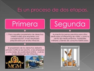 Primera                                      Segunda
1. Para aquellos propietarios de derechos         Aumenta las penas previstas para sitios
     intelectuales que requieren una            dedicados al streaming de video, y para la
     compensación, si han resultados               venta de medicamentos, materiales
     perjudicados por el sitio infractor.       militares y bienes de consumo falsificados.


   El propietario de los derechos debería
primero notificar por escrito, a las empresas
y a las redes de publicidad online , cuál es
        la identidad del sitio infractor.
 