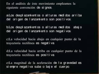 En el análisis de éste movimiento empleamos la
siguiente convención de si gnos:

a)Los despl azam ent os o al t ur as m dos ar r i ba
                 i                    edi
del or i gen de l anzam ent o son posi t i vos.
                       i

b)Los despl azam ent os o al t ur as m dos abaj o
                 i                    edi
del or i gen de l anzam ent o son negat i vos.
                       i

c)La velocidad hacia abajo en cualquier punto de la
trayectoria rectilínea es negat i va.

d)La velocidad hacia arriba en cualquier punto de la
trayectoria rectilínea es posi t i va.

e)La magnitud de la aceleración de l a gr avedad es
si em e negat i va suba o baj e el cuer po.
     pr
 