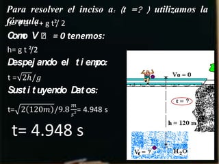 Para resolver el inciso a: (t =? ) utilizamos la
fórmula+ g t²/ 2
h= V ˳ t
C o V ˳ = 0 tenemos:
 om
h= g t ²/2
Despej ando el t i empo:

Sust i t uyendo D os:
                 at



 t= 4.948 s
 