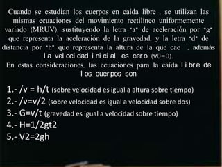 Cuando se estudian los cuerpos en caída libre , se utilizan las
    mismas ecuaciones del movimiento rectilíneo uniformemente
 variado (MRUV), sustituyendo la letra “a” de aceleración por “g”
  que representa la aceleración de la gravedad, y la letra “d” de
distancia por “h” que representa la altura de la que cae , además
              l a vel oci dad i ni ci al es cer o (v0=0).
 En estas consideraciones, las ecuaciones para la caída l i br e de
                           l os cuer pos son

 1.- /v = h/t (sobre velocidad es igual a altura sobre tiempo)
 2.- /v=v/2 (sobre velocidad es igual a velocidad sobre dos)
 3.- G=v/t (gravedad es igual a velocidad sobre tiempo)
 4.- H=1/2gt2
 5.- V2=2gh
 