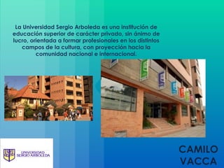 CAMILO VACCA La Universidad Sergio Arboleda es una institución de educación superior de carácter privado, sin ánimo de lucro, orientada a formar profesionales en los distintos campos de la cultura, con proyección hacia la comunidad nacional e internacional. 
