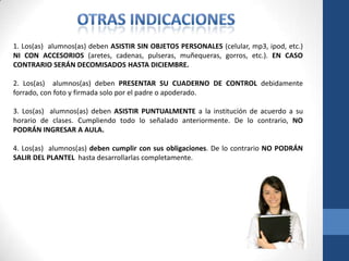 1. Los(as) alumnos(as) deben ASISTIR SIN OBJETOS PERSONALES (celular, mp3, ipod, etc.)
NI CON ACCESORIOS (aretes, cadenas, pulseras, muñequeras, gorros, etc.). EN CASO
CONTRARIO SERÁN DECOMISADOS HASTA DICIEMBRE.

2. Los(as) alumnos(as) deben PRESENTAR SU CUADERNO DE CONTROL debidamente
forrado, con foto y firmada solo por el padre o apoderado.

3. Los(as) alumnos(as) deben ASISTIR PUNTUALMENTE a la institución de acuerdo a su
horario de clases. Cumpliendo todo lo señalado anteriormente. De lo contrario, NO
PODRÁN INGRESAR A AULA.

4. Los(as) alumnos(as) deben cumplir con sus obligaciones. De lo contrario NO PODRÁN
SALIR DEL PLANTEL hasta desarrollarlas completamente.
 