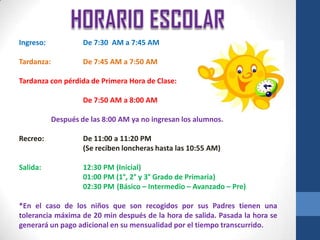 Ingreso:             De 7:30 AM a 7:45 AM

Tardanza:            De 7:45 AM a 7:50 AM

Tardanza con pérdida de Primera Hora de Clase:

                     De 7:50 AM a 8:00 AM

            Después de las 8:00 AM ya no ingresan los alumnos.

Recreo:              De 11:00 a 11:20 PM
                     (Se reciben loncheras hasta las 10:55 AM)

Salida:              12:30 PM (Inicial)
                     01:00 PM (1°, 2° y 3° Grado de Primaria)
                     02:30 PM (Básico – Intermedio – Avanzado – Pre)

*En el caso de los niños que son recogidos por sus Padres tienen una
tolerancia máxima de 20 min después de la hora de salida. Pasada la hora se
generará un pago adicional en su mensualidad por el tiempo transcurrido.
 