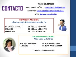 TELÉFONO: 5378103
                        CORREO ELECTRÓNICO: prismaschool@gmail.com
                          FACEBOOK: www.facebook.com/PrismaSchool
                                   WEB: www.prismaschool.tk

                 HORARIO DE ATENCIÓN:
       Informes, Pagos, Trámite Documentario, Etc.

DE LUNES A VIERNES:        DE 7:50 AM a 6:00 PM
SÁBADOS:                   DE 8:00 AM a 12:30 PM
REFRIGERIO:                De 2:30 PM a 4:00 PM

                                COORDINADORA GENERAL:
                                 Miss. María Melo Yánac

                DE LUNES A VIERNES:          DE 8:30 AM a 6:00 PM
                SÁBADOS:                     DE 10:00 AM a 12:00 PM

                                 *En otro horario previa cita.
 