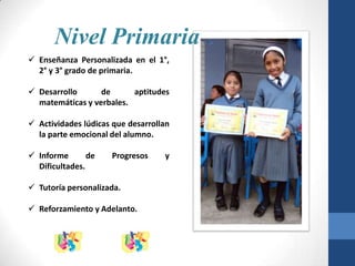 Nivel Primaria
 Enseñanza Personalizada en el 1°,
  2° y 3° grado de primaria.

 Desarrollo      de      aptitudes
  matemáticas y verbales.

 Actividades lúdicas que desarrollan
  la parte emocional del alumno.

 Informe       de   Progresos     y
  Dificultades.

 Tutoría personalizada.

 Reforzamiento y Adelanto.
 