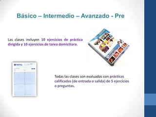 Básico – Intermedio – Avanzado - Pre


Las clases incluyen 10 ejercicios de práctica
dirigida y 10 ejercicios de tarea domiciliara.




                            Todas las clases son evaluadas con prácticas
                            calificadas (de entrada o salida) de 5 ejercicios
                            o preguntas.
 