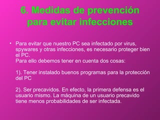 6. Medidas de prevención para evitar infecciones Para evitar que nuestro PC sea infectado por virus, spywares y otras infecciones, es necesario proteger bien el PC.  Para ello debemos tener en cuenta dos cosas:  1). Tener instalado buenos programas para la protección del PC  2). Ser precavidos. En efecto, la primera defensa es el usuario mismo. La máquina de un usuario precavido tiene menos probabilidades de ser infectada.  