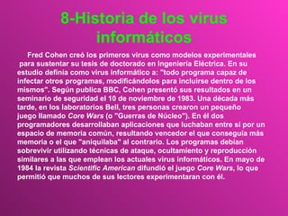 8-Historia de los virus informáticos Fred Cohen creó los primeros virus como modelos experimentales para sustentar su tesis de doctorado en Ingeniería Eléctrica. En su  estudio definía como virus informático a: "todo programa capaz de  infectar otros programas, modificándolos para incluirse dentro de los  mismos". Según publica BBC, Cohen presentó sus resultados en un  seminario de seguridad el 10 de noviembre de 1983. Una década más  tarde, en los laboratorios Bell, tres personas crearon un pequeño  juego llamado  Core Wars  (o "Guerras de Núcleo"). En él dos  programadores desarrollaban aplicaciones que luchaban entre sí por un  espacio de memoria común, resultando vencedor el que conseguía más  memoria o el que "aniquilaba" al contrario. Los programas debían  sobrevivir utilizando técnicas de ataque, ocultamiento y reproducción  similares a las que emplean los actuales virus informáticos. En mayo de  1984 la revista  Scientific American  difundió el juego  Core Wars , lo que  permitió que muchos de sus lectores experimentaran con él.  