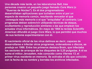 Una década más tarde, en los laboratorios Bell, tres  personas crearon un pequeño juego llamado  Core Wars  (o "Guerras de Núcleo"). En él dos programadores  desarrollaban aplicaciones que luchaban entre sí por un  espacio de memoria común, resultando vencedor el que conseguía más memoria o el que "aniquilaba" al contrario. Los  programas debían sobrevivir utilizando técnicas de ataque,  ocultamiento y reproducción similares a las que emplean los  actuales virus informáticos. En mayo de 1984 la revista  Scientific  American  difundió el juego  Core Wars , lo que permitió que muchos de sus lectores experimentaran con él.  El nacimiento oficial de los virus dañinos es decir, capaces de  desarrollarse e infectar otros programas, ordenadores o discos, se  produjo en 1986. Entre los primeros destaca Brain, que infectaba  los sectores de arranque de los disquetes de 5,25 pulgadas. A él se  suma el mítico  Jerusalem , más conocido como  Viernes 13 , el  primer virus residente en memoria. Se activaba el día que coincidía  con la fecha de su nombre y borraba los archivos infectados.  