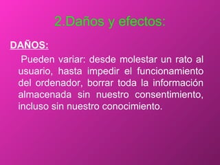 2.Daños y efectos: DAÑOS: Pueden variar: desde molestar un rato al usuario, hasta impedir el funcionamiento del ordenador, borrar toda la información almacenada sin nuestro consentimiento, incluso sin nuestro conocimiento. 