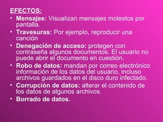 EFECTOS: Mensajes:  Visualizan mensajes molestos por pantalla.  Travesuras:  Por ejemplo, reproducir una canción  Denegación de acceso:  protegen con contraseña algunos documentos. El usuario no puede abrir el documento en cuestión.  Robo de datos:  mandan por correo electrónico información de los datos del usuario, incluso archivos guardados en el disco duro infectado.  Corrupción de datos:  alterar el contenido de los datos de algunos archivos.  Borrado de datos.  
