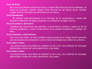 Virus de Boot: Son virus que infectan sectores de inicio y booteo (Boot Record) de los diskettes y el sector de arranque maestro (Master Boot Record) de los discos duros; también pueden infectar las tablas de particiones de los discos. Virus Residentes: Se colocan automáticamente en la memoria de la computadora y desde ella esperan la ejecución de algún programa o la utilización de algún archivo. Virus de enlace o directorio: Modifican las direcciones que permiten, a nivel interno, acceder a cada uno de los archivos existentes, y como consecuencia no es posible localizarlos y trabajar con ellos. Virus mutantes o polimórficos: Son virus que mutan, es decir cambian ciertas partes de su código fuente haciendo uso de procesos de encriptación y de la misma tecnología que utilizan los antivirus.  Virus falso o Hoax: Los denominados virus falsos en realidad no son virus, sino cadenas de mensajes distribuídas a través del correo electrónico y las redes. Virus falso o Hoax: Los denominados virus falsos en realidad no son virus, sino cadenas de mensajes distribuídas a través del correo electrónico y las redes. 