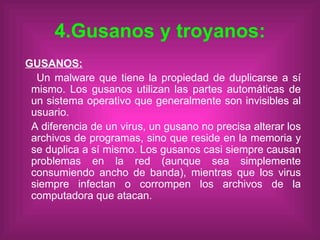 4.Gusanos y troyanos: GUSANOS: Un malware que tiene la propiedad de duplicarse a sí mismo. Los gusanos utilizan las partes automáticas de un sistema operativo que generalmente son invisibles al usuario. A diferencia de un virus, un gusano no precisa alterar los archivos de programas, sino que reside en la memoria y se duplica a sí mismo. Los gusanos casi siempre causan problemas en la red (aunque sea simplemente consumiendo ancho de banda), mientras que los virus siempre infectan o corrompen los archivos de la computadora que atacan. 