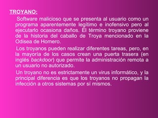 TROYANO: Software malicioso que se presenta al usuario como un programa aparentemente legítimo e inofensivo pero al ejecutarlo ocasiona daños. El término troyano proviene de la historia del caballo de Troya mencionado en la Odisea de Homero. Los troyanos pueden realizar diferentes tareas, pero, en la mayoría de los casos crean una puerta trasera (en inglés  backdoor ) que permite la administración remota a un usuario no autorizado. Un troyano no es estrictamente un virus informático, y la principal diferencia es que los troyanos no propagan la infección a otros sistemas por sí mismos. 