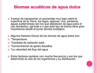    A pesar de representar un porcentaje muy bajo sobre la
    superficie de la Tierra, los lagos, lagunas, ríos, pantanos,
    aguas subterráneas son los que abastecen de agua para el
    uso doméstico, agrícola e n que este tipo de bioma tiene gran
    importancia desde el punto devista ecológico.

   Algunos factores físicos de los biomas de agua dulce son:
   *Temperatura
   *Cantidad de radiación solar
   *Concentración de gases disueltos
   *La velocidad del flujo del agua

   Estos factores cambian con mucha frecuencia y son los que
    determinan la vida de los organismos y su distribución.
 