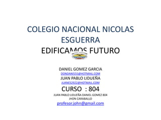COLEGIO NACIONAL NICOLAS
        ESGUERRA
   EDIFICAMOS FUTURO
        DANIEL GOMEZ GARCIA
         DONDANI555@HOTMAIL.COM
         JUAN PABLO LIDUEÑA
          JUANES2922@HOTMAIL.COM

          CURSO : 804
     JUAN PABLO LIDUEÑA DANIEL GOMEZ 804
               JHON CARABALLO
       profesor.john@gmail.com
 