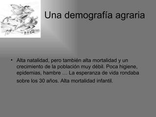 Una demografía agraria



• Alta natalidad, pero también alta mortalidad y un
  crecimiento de la población muy débil. Poca higiene,
  epidemias, hambre … La esperanza de vida rondaba
  sobre los 30 años. Alta mortalidad infantil.
 