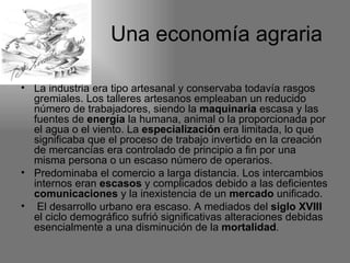 Una economía agraria

• La industria era tipo artesanal y conservaba todavía rasgos
  gremiales. Los talleres artesanos empleaban un reducido
  número de trabajadores, siendo la maquinaria escasa y las
  fuentes de energía la humana, animal o la proporcionada por
  el agua o el viento. La especialización era limitada, lo que
  significaba que el proceso de trabajo invertido en la creación
  de mercancías era controlado de principio a fin por una
  misma persona o un escaso número de operarios.
• Predominaba el comercio a larga distancia. Los intercambios
  internos eran escasos y complicados debido a las deficientes
  comunicaciones y la inexistencia de un mercado unificado.
• El desarrollo urbano era escaso. A mediados del siglo XVIII
  el ciclo demográfico sufrió significativas alteraciones debidas
  esencialmente a una disminución de la mortalidad.
 