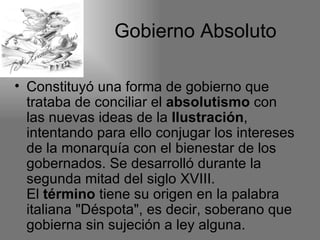 Gobierno Absoluto

• Constituyó una forma de gobierno que
  trataba de conciliar el absolutismo con
  las nuevas ideas de la Ilustración,
  intentando para ello conjugar los intereses
  de la monarquía con el bienestar de los
  gobernados. Se desarrolló durante la
  segunda mitad del siglo XVIII.
  El término tiene su origen en la palabra
  italiana "Déspota", es decir, soberano que
  gobierna sin sujeción a ley alguna.
 