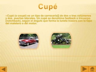 Cupé  (o coupé) es un tipo de carrocería]] de dos o tres volúmenes
y dos puertas laterales. Un cupé se denomina fastback o tricuerpo
(notchback), según el ángulo que forma la luneta trasera con la tapa
del maletero o del motor.
 