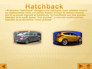 El término "hatchback" designa a los vehículos cuyo voladizo trasero
es relativamente corto y el portón trasero incluye la ventana trasera;
por él se puede ingresar al habitáculo. Un hatchback con dos puertas
laterales se le suele llamar "tres puertas", y uno con cuatro puertas
laterales se lo denomina "cinco puertas".
 