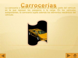 La carrocería o latonería de un automóvil es aquella parte del vehículo
en la que reposan los pasajeros o la carga. En los vehículos
autoportantes, la carrocería sujeta además los elementos mecánicos del
vehículo.
 