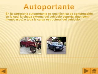 En la carrocería autoportante es una técnica de construcción
en la cual la chapa externa del vehículo soporta algo (semi-
monocasco) o toda la carga estructural del vehículo.
 