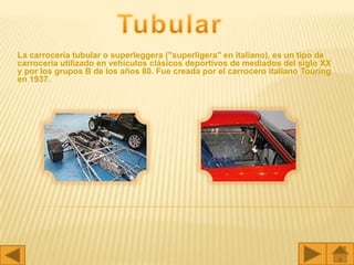 La carrocería tubular o superleggera ("superligera" en italiano), es un tipo de
carrocería utilizado en vehículos clásicos deportivos de mediados del siglo XX
y por los grupos B de los años 80. Fue creada por el carrocero italiano Touring
en 1937.
 