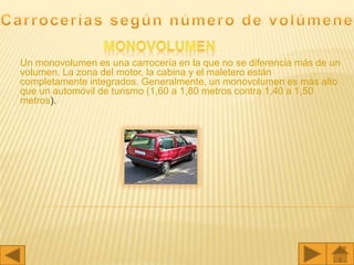 Un monovolumen es una carrocería en la que no se diferencia más de un
volumen. La zona del motor, la cabina y el maletero están
completamente integrados. Generalmente, un monovolumen es más alto
que un automóvil de turismo (1,60 a 1,80 metros contra 1,40 a 1,50
metros).
 