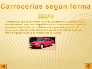 Sedán   es un tipo de carrocería típica de un automóvil de turismo; es un
tres volúmenes en el que la tapa del maletero no incluye al vidrio trasero,
por lo que éste está fijo y el maletero está separado de la cabina. El
maletero se extiende horizontalmente desde la parte inferior de la luna
trasera algunas decenas de centímetros hacia atrás.
 